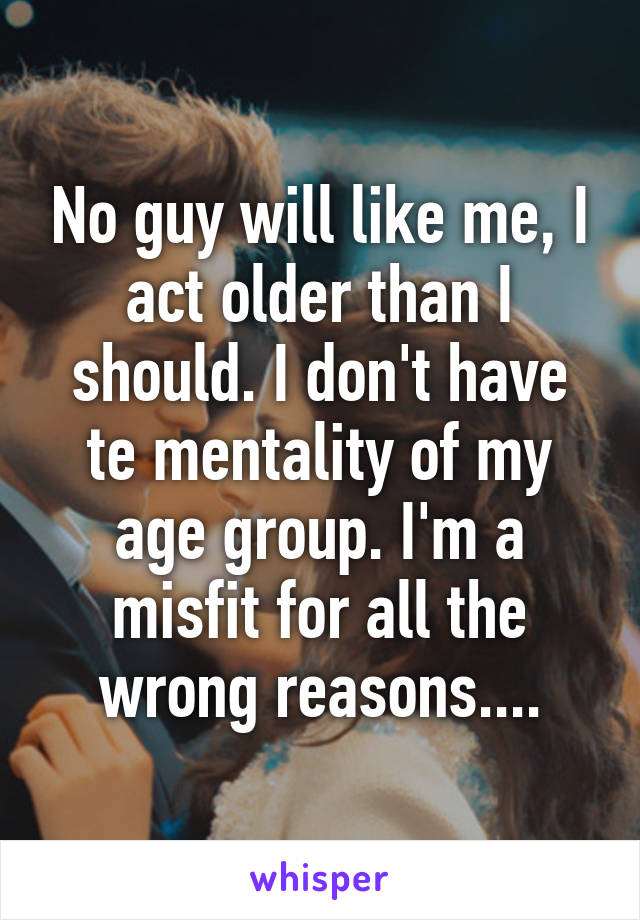 No guy will like me, I act older than I should. I don't have te mentality of my age group. I'm a misfit for all the wrong reasons....