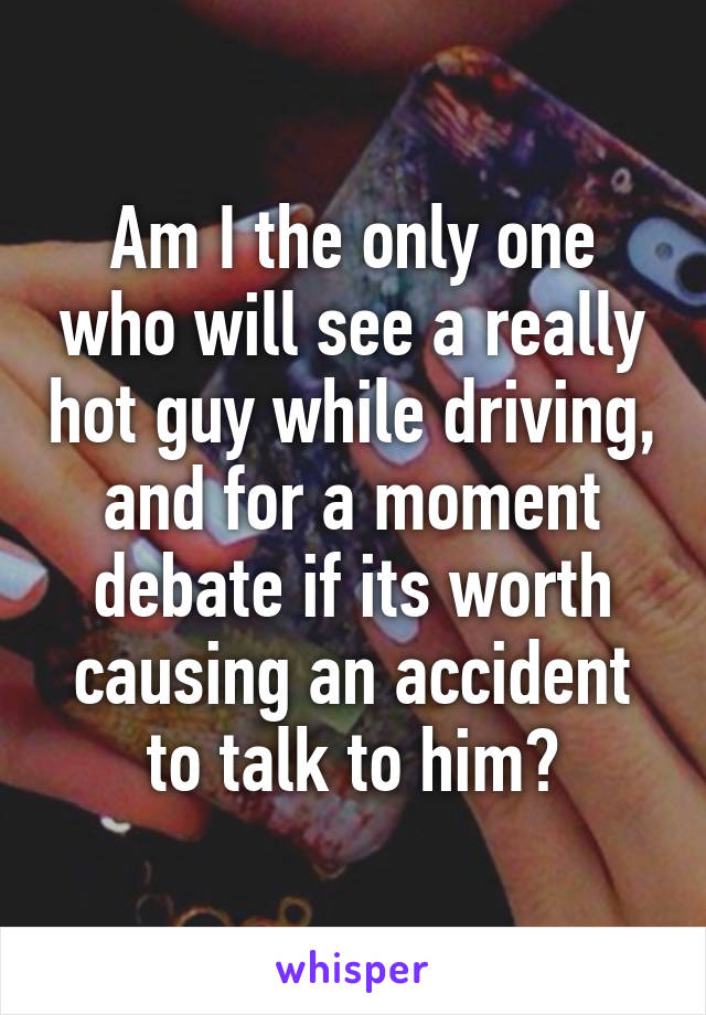 Am I the only one who will see a really hot guy while driving, and for a moment debate if its worth causing an accident to talk to him?