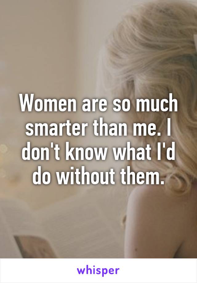 Women are so much smarter than me. I don't know what I'd do without them.