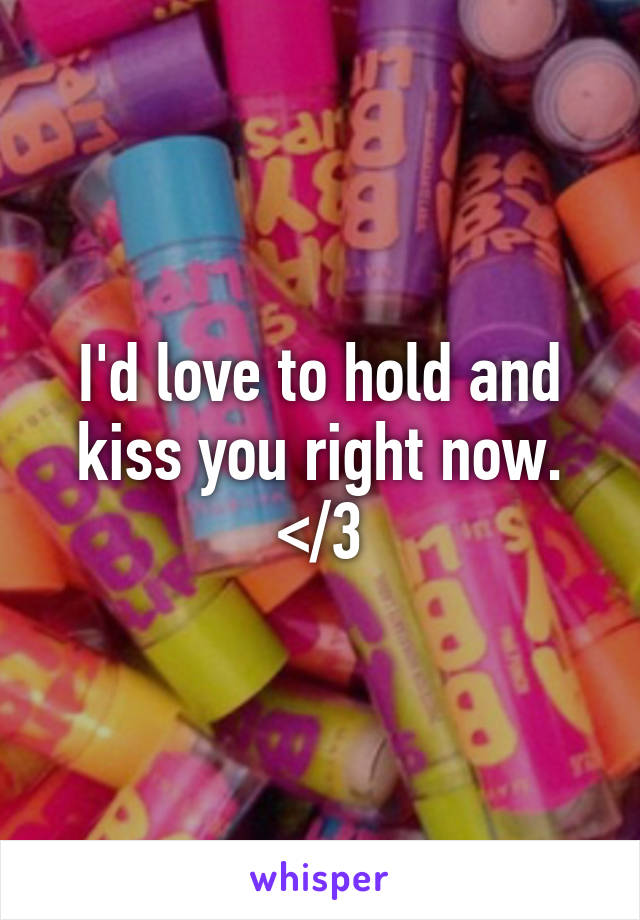 I'd love to hold and kiss you right now. </3