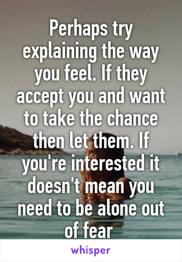 Perhaps try explaining the way you feel. If they accept you and want to take the chance then let them. If you're interested it doesn't mean you need to be alone out of fear 