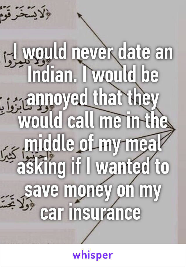 I would never date an Indian. I would be annoyed that they would call me in the middle of my meal asking if I wanted to save money on my car insurance 