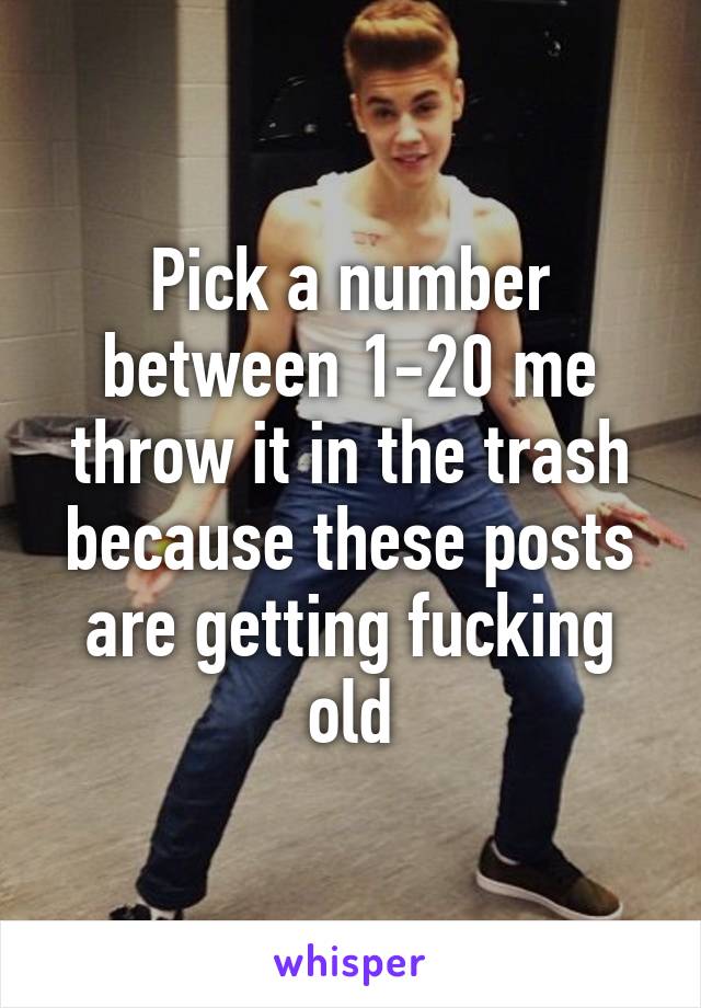 Pick a number between 1-20 me throw it in the trash because these posts are getting fucking old