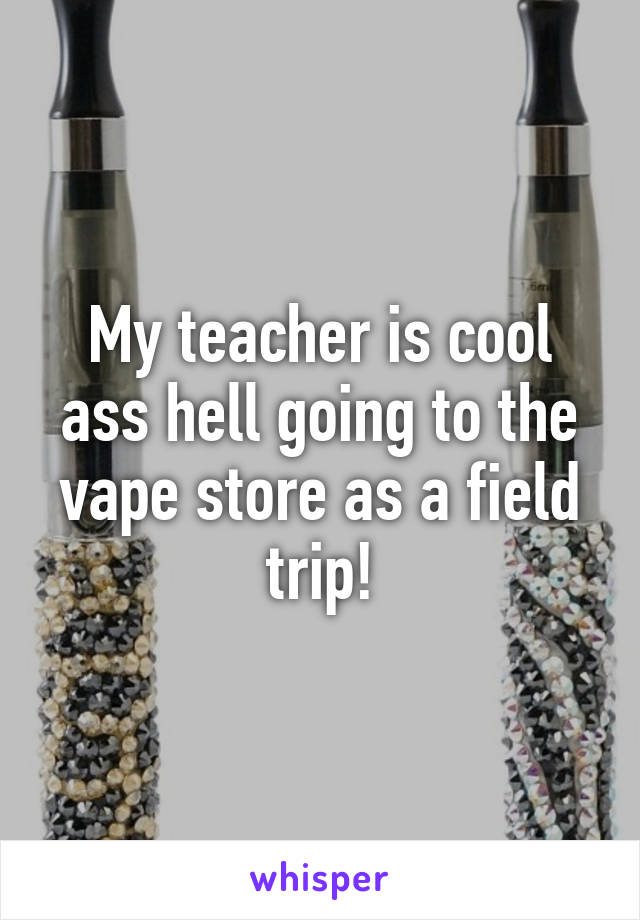 My teacher is cool ass hell going to the vape store as a field trip!