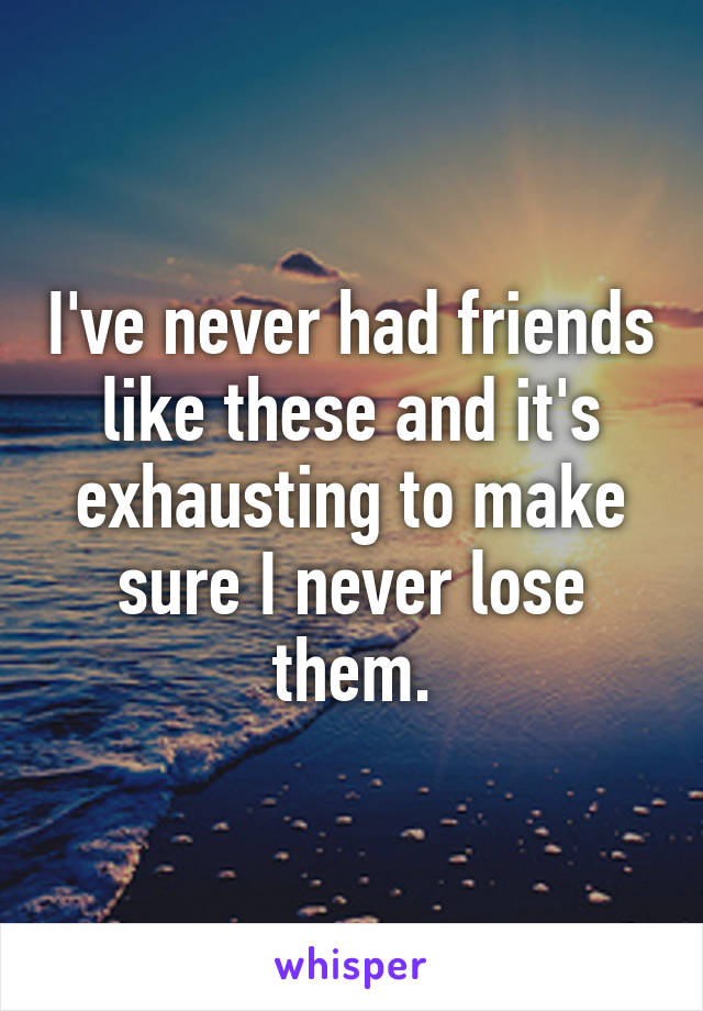 I've never had friends like these and it's exhausting to make sure I never lose them.