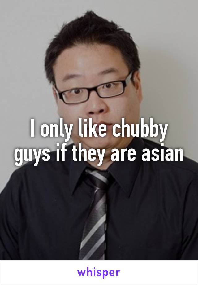 I only like chubby guys if they are asian