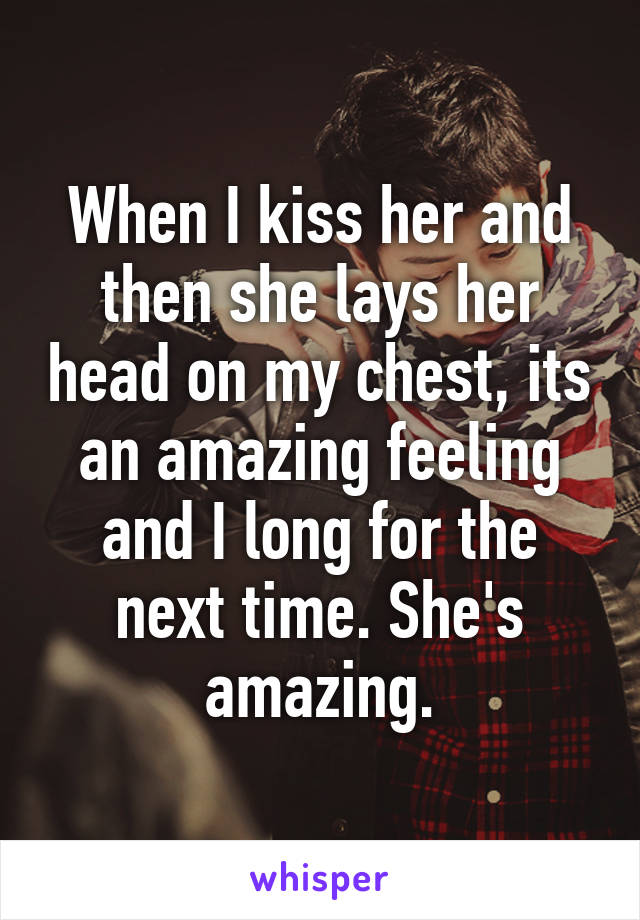 When I kiss her and then she lays her head on my chest, its an amazing feeling and I long for the next time. She's amazing.