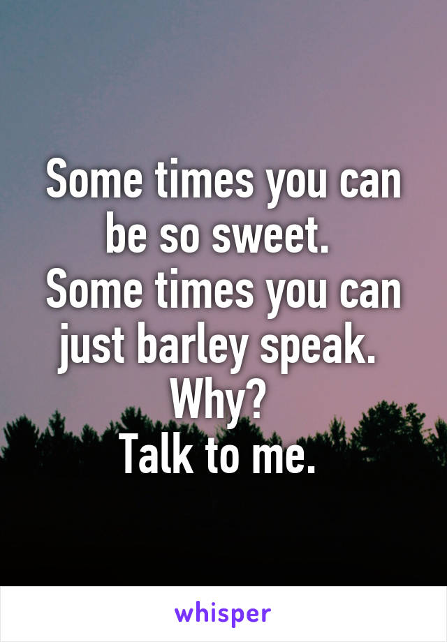 Some times you can be so sweet. 
Some times you can just barley speak. 
Why? 
Talk to me. 