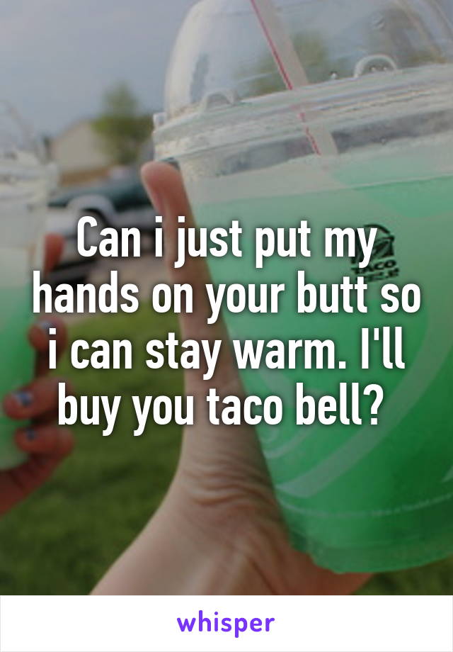 Can i just put my hands on your butt so i can stay warm. I'll buy you taco bell? 