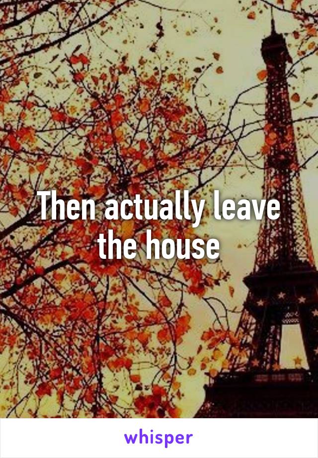 Then actually leave the house