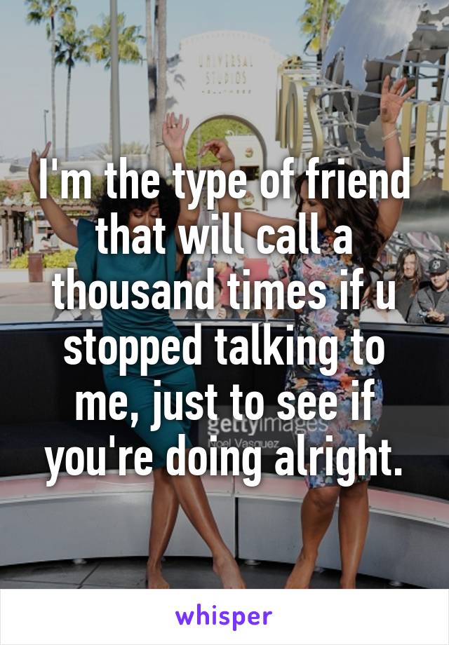 I'm the type of friend that will call a thousand times if u stopped talking to me, just to see if you're doing alright.