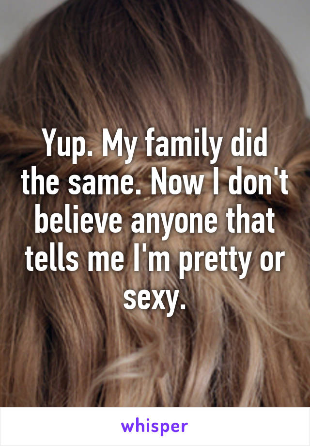 Yup. My family did the same. Now I don't believe anyone that tells me I'm pretty or sexy.