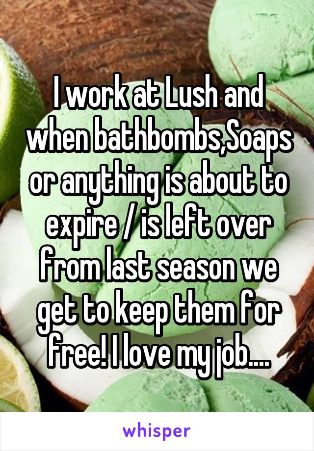 I work at Lush and when bathbombs,Soaps or anything is about to expire / is left over from last season we get to keep them for free! I love my job....