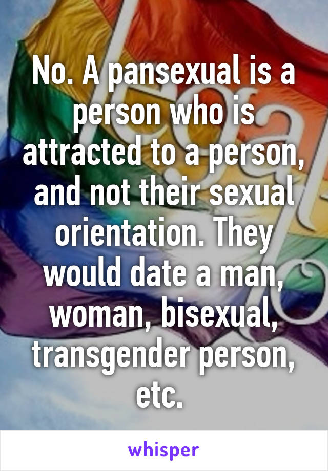 No. A pansexual is a person who is attracted to a person, and not their sexual orientation. They would date a man, woman, bisexual, transgender person, etc. 