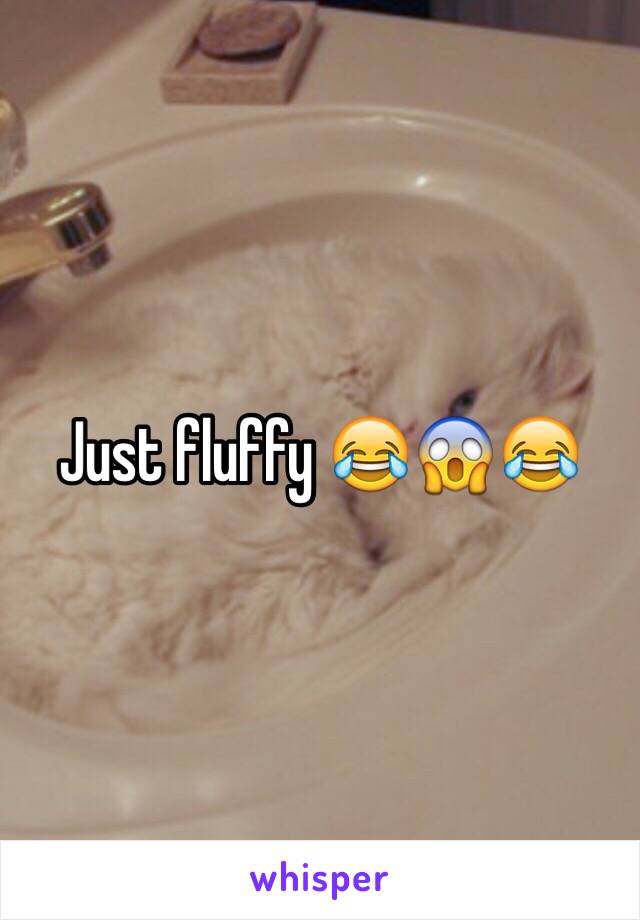 Just fluffy 😂😱😂