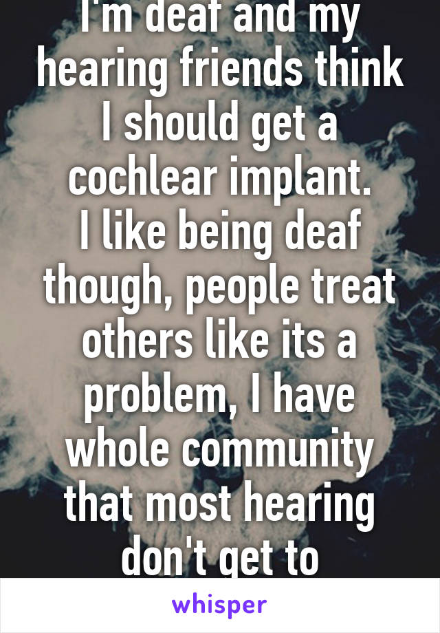 I'm deaf and my hearing friends think I should get a cochlear implant.
I like being deaf though, people treat others like its a problem, I have whole community that most hearing don't get to experience.