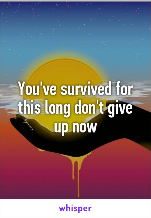 You've survived for this long don't give up now