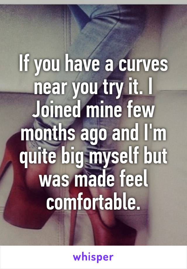 If you have a curves near you try it. I Joined mine few months ago and I'm quite big myself but was made feel comfortable.