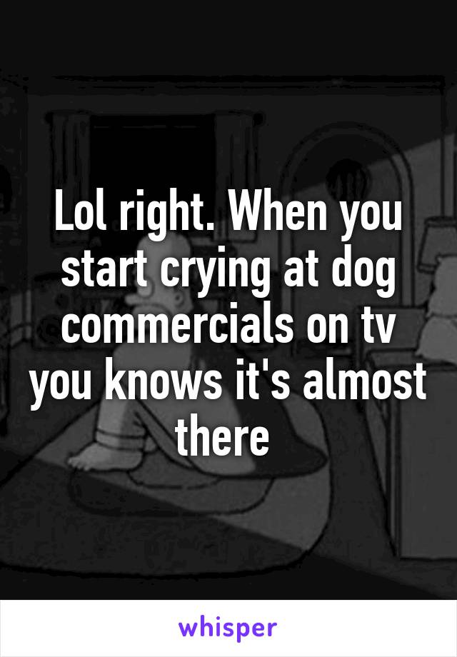 Lol right. When you start crying at dog commercials on tv you knows it's almost there 