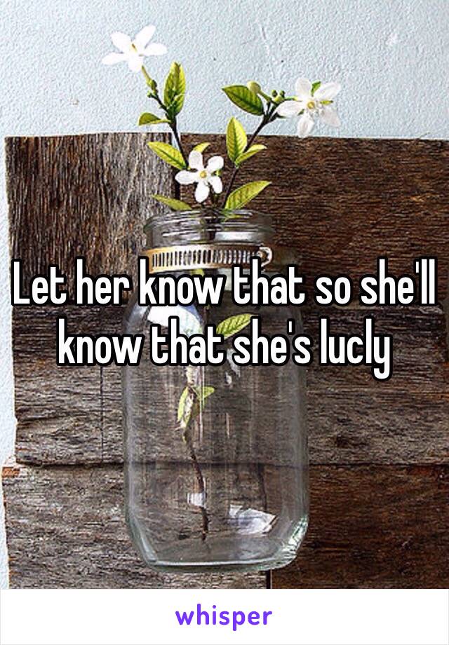 Let her know that so she'll know that she's lucly
