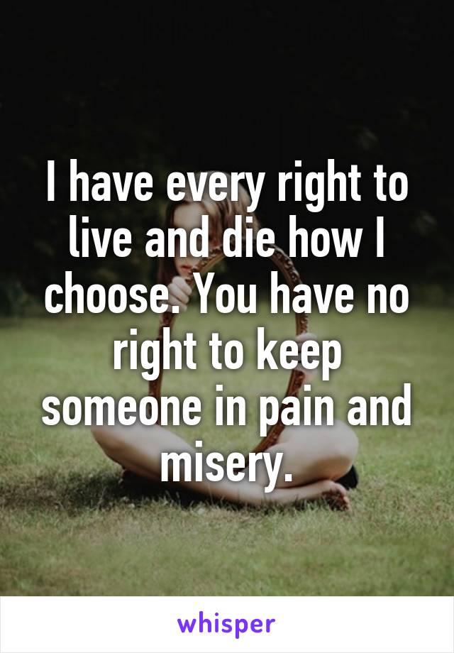 I have every right to live and die how I choose. You have no right to keep someone in pain and misery.