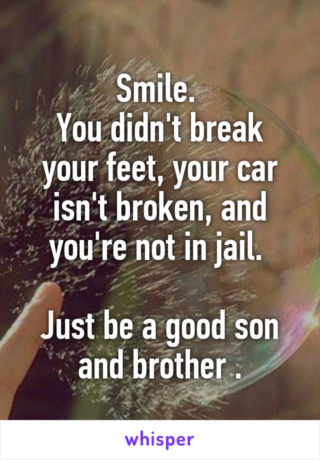 Smile. 
You didn't break your feet, your car isn't broken, and you're not in jail. 

Just be a good son and brother .