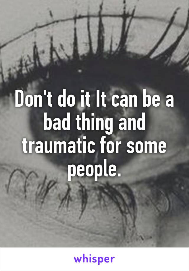 Don't do it It can be a bad thing and traumatic for some people.