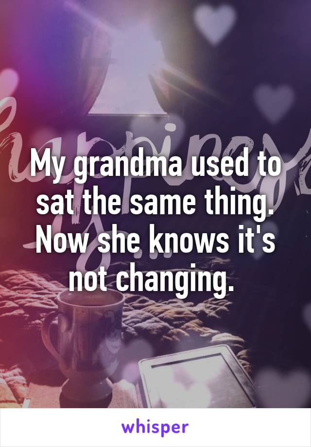 My grandma used to sat the same thing. Now she knows it's not changing. 