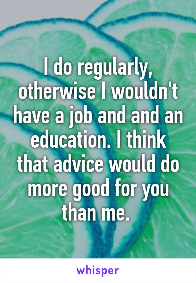 I do regularly, otherwise I wouldn't have a job and and an education. I think that advice would do more good for you than me. 
