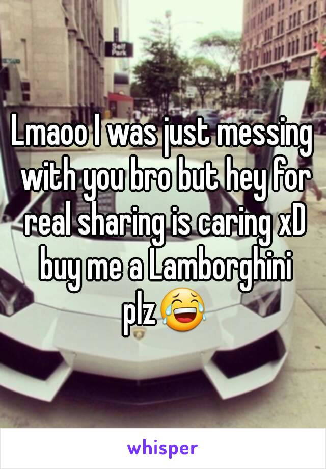 Lmaoo I was just messing with you bro but hey for real sharing is caring xD buy me a Lamborghini plz😂