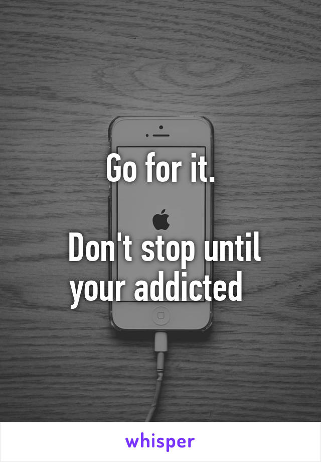 Go for it.

 Don't stop until your addicted 