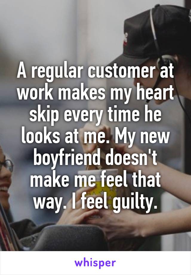 A regular customer at work makes my heart skip every time he looks at me. My new boyfriend doesn't make me feel that way. I feel guilty.
