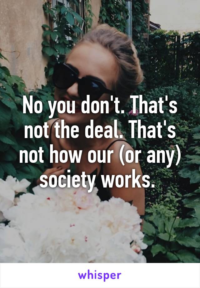 No you don't. That's not the deal. That's not how our (or any) society works. 