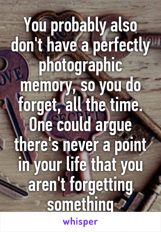 You probably also don't have a perfectly photographic memory, so you do forget, all the time. One could argue there's never a point in your life that you aren't forgetting something