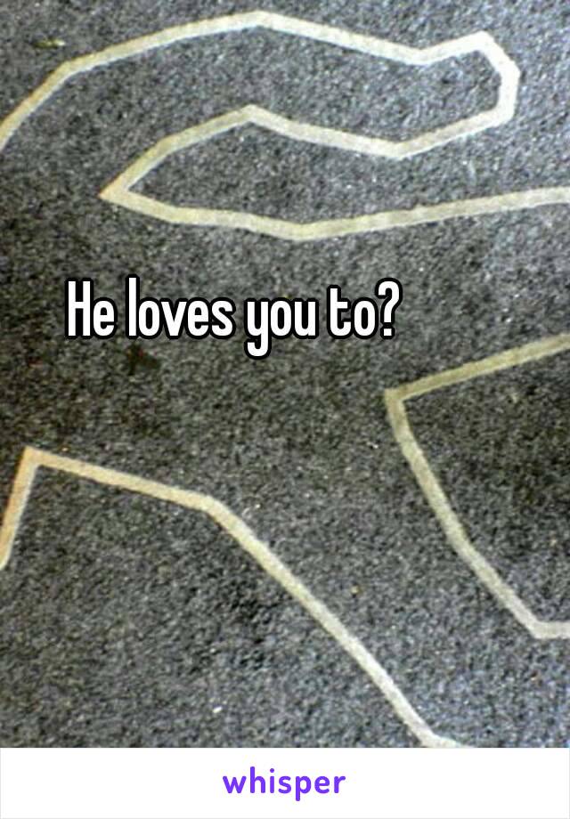 He loves you to?