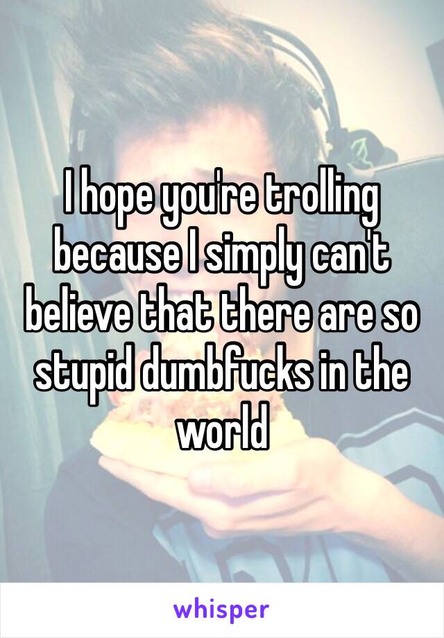 I hope you're trolling because I simply can't  believe that there are so stupid dumbfucks in the world