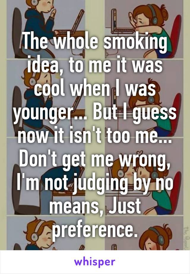 The whole smoking idea, to me it was cool when I was younger... But I guess now it isn't too me... Don't get me wrong, I'm not judging by no means, Just preference.