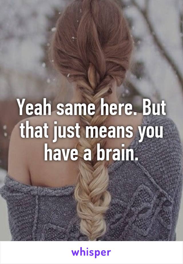 Yeah same here. But that just means you have a brain.
