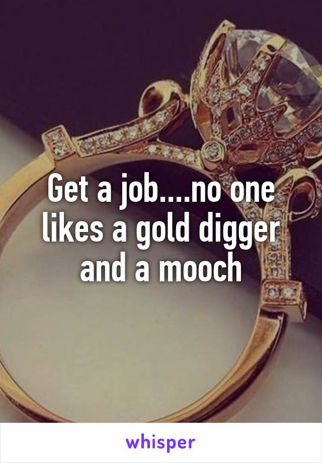 Get a job....no one likes a gold digger and a mooch