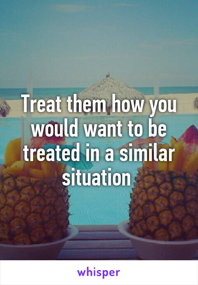 Treat them how you would want to be treated in a similar situation 