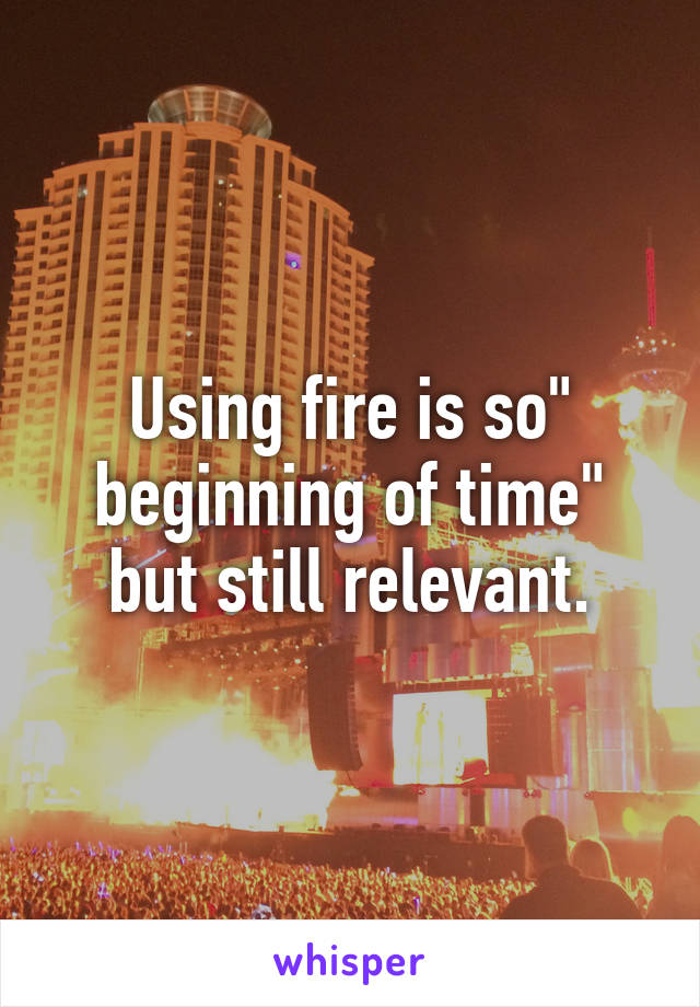 Using fire is so" beginning of time" but still relevant.