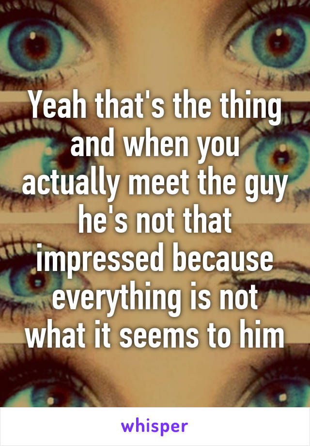 Yeah that's the thing and when you actually meet the guy he's not that impressed because everything is not what it seems to him