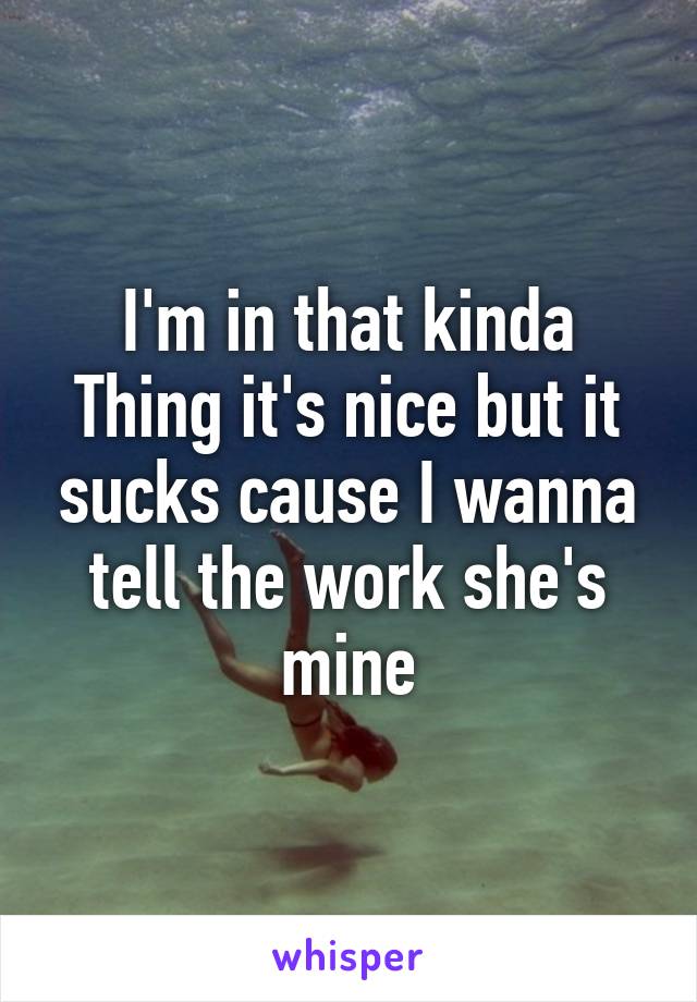 I'm in that kinda Thing it's nice but it sucks cause I wanna tell the work she's mine