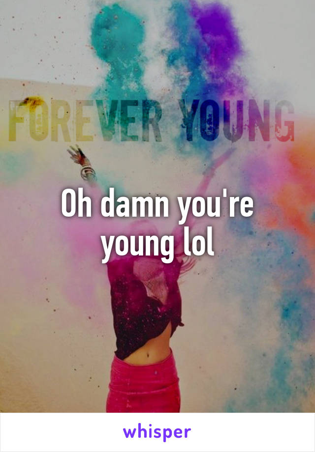 Oh damn you're young lol