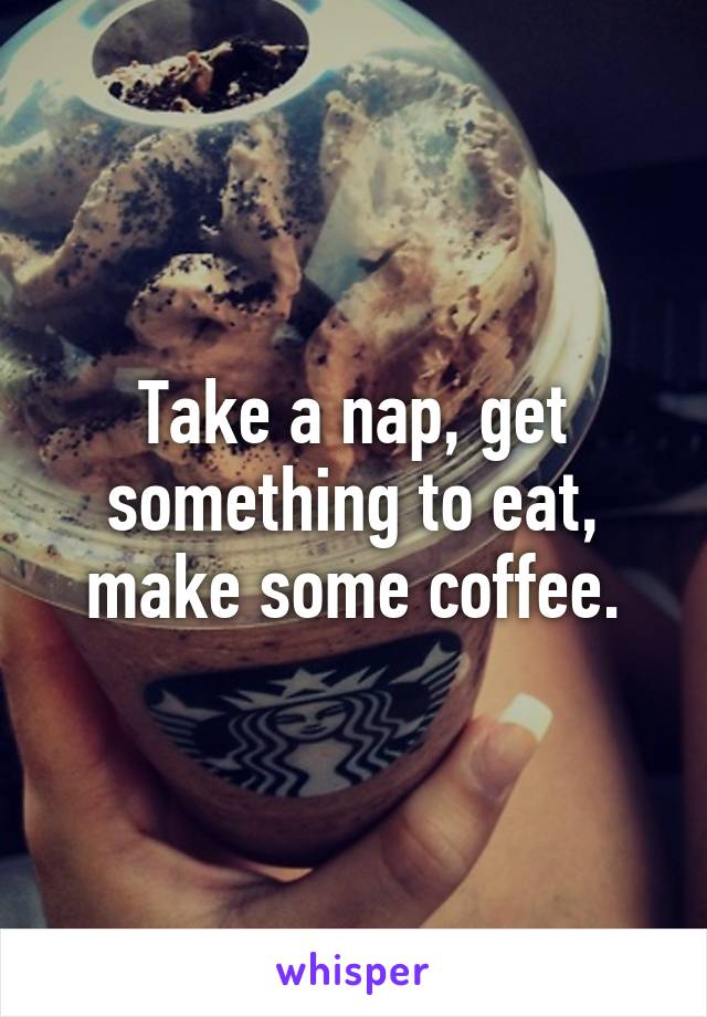Take a nap, get something to eat, make some coffee.