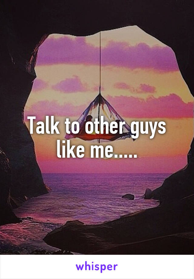 Talk to other guys like me.....