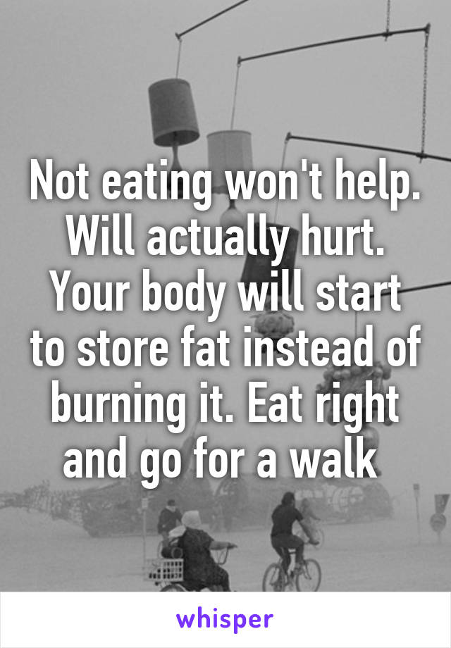 Not eating won't help. Will actually hurt. Your body will start to store fat instead of burning it. Eat right and go for a walk 