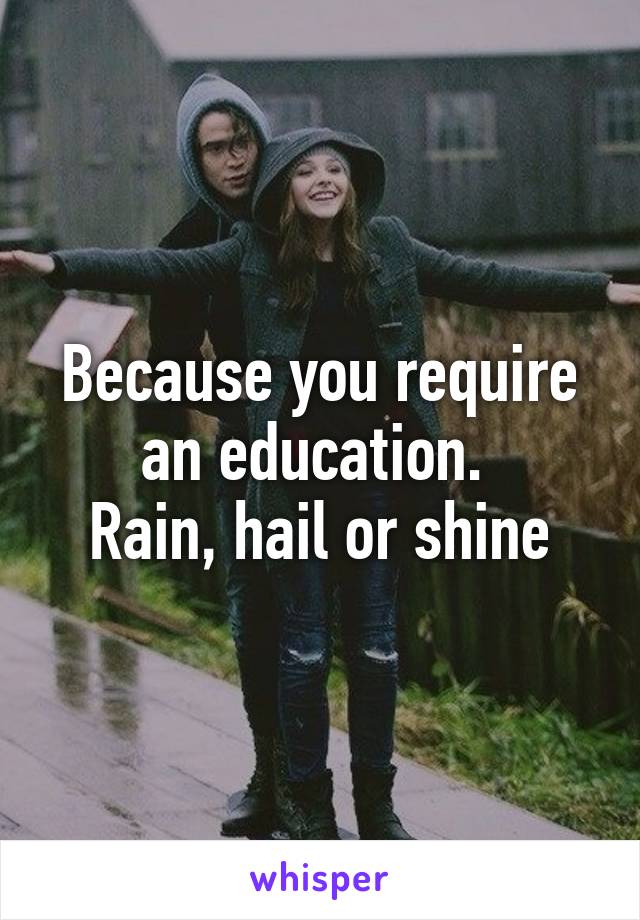 Because you require an education. 
Rain, hail or shine