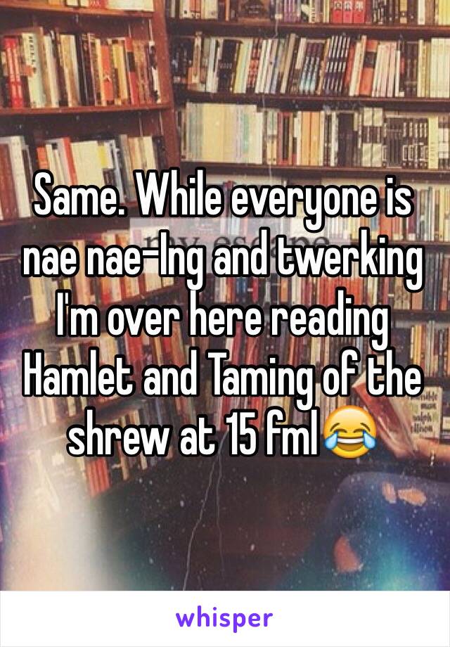 Same. While everyone is nae nae-Ing and twerking I'm over here reading Hamlet and Taming of the shrew at 15 fml😂