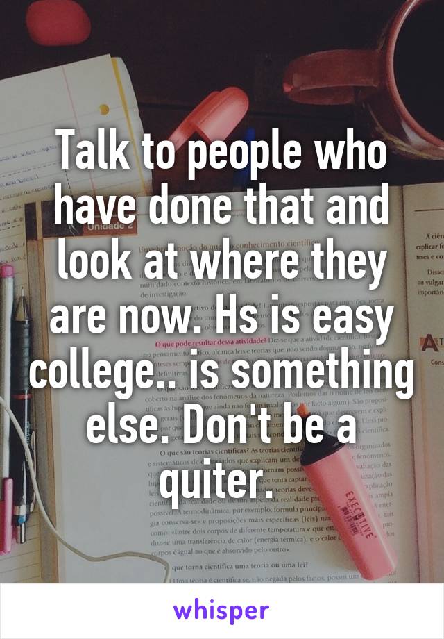 Talk to people who have done that and look at where they are now. Hs is easy college.. is something else. Don't be a quiter. 